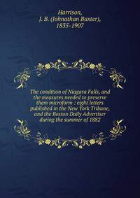 The condition of Niagara Falls, and the measures needed to preserve them microform : eight letters published in the New York Tribune, and the Boston Daily Advertiser during the summer of 1882