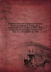 Publicaciones del Congreso Historico Internacional de la Guerra de la Independencia y su Epoca 1807-1815. Celebrado en Zaragoza durante los dias 14 a 20 octubre de 1908