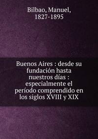 Buenos Aires : desde su fundaci?n hasta nuestros d?as : especialmente el per?odo comprendido en los siglos XVIII y XIX