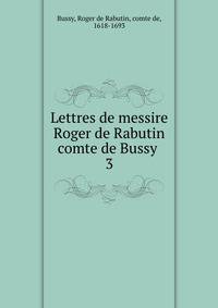 Lettres de messire Roger de Rabutin comte de Bussy . 3