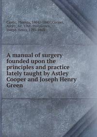 A manual of surgery founded upon the principles and practice lately taught by Astley Cooper and Joseph Henry Green