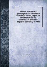 Notices historicas y genealogicas de los estados de Montjo y Teba, segun los documentos de sus archivos. Las publica el duque de Berwick y de Alba