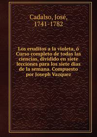 Los eruditos a la violeta, o Curso completo de todas las ciencias, dividido en siete lecciones para los siete dias de la semana. Compuesto por Joseph Vazquez