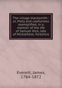 The village blacksmith : or, Piety and usefulness exemplified, in a memoir of the life of Samuel Hick, late of Micklefield, Yorkshire