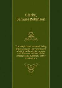 The magistrates' manual: being annotations of the various acts relating to the rights, powers, and duties of justices of the peace; with a summary of the criminal law