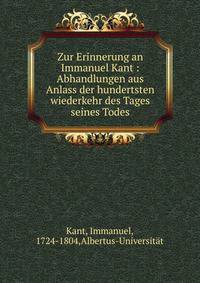 Zur Erinnerung an Immanuel Kant : Abhandlungen aus Anlass der hundertsten wiederkehr des Tages seines Todes