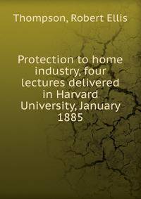 Protection to home industry, four lectures delivered in Harvard University, January 1885
