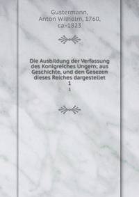 Die Ausbildung der Verfassung des Konigreiches Ungern; aus Geschichte, und den Gesezen dieses Reiches dargestellet. 1