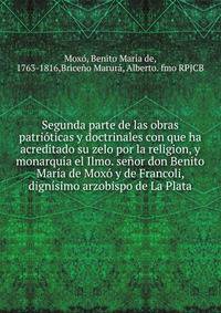 Segunda parte de las obras patrioticas y doctrinales con que ha acreditado su zelo por la religion, y monarquia el Ilmo. senor don Benito Maria de Moxo y de Francoli, dignisimo arzobispo de La Plata