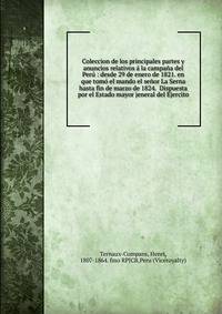 Coleccion de los principales partes y anuncios relativos ? la campa?a del Per? : desde 29 de enero de 1821. en que tom? el mando el se?or La Serna hasta fin de marzo de 1824. Dispuesta por el Estado mayor jeneral del Ejercito