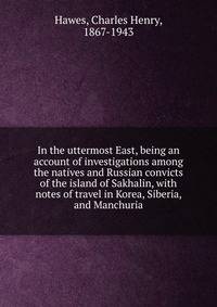 In the uttermost East, being an account of investigations among the natives and Russian convicts of the island of Sakhalin, with notes of travel in Korea, Siberia, and Manchuria