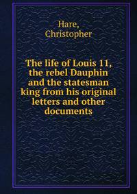 The life of Louis 11, the rebel Dauphin and the statesman king from his original letters and other documents