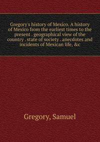 Gregory's history of Mexico. A history of Mexico from the earliest times to the present . geographical view of the country . state of society . anecdotes and incidents of Mexican life, &amp;c