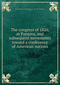The congress of 1826, at Panama, and subsequent movements toward a conference of American nations