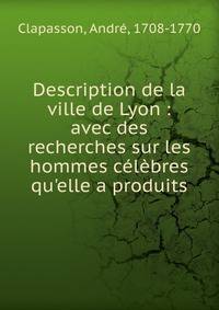 Description de la ville de Lyon : avec des recherches sur les hommes c?l?bres qu'elle a produits