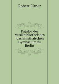 Katalog der Musikbibliothek des Joachimsthalschen Gymnasium zu Berlin