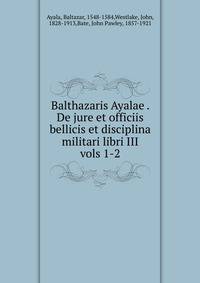 Balthazaris Ayalae . De jure et officiis bellicis et disciplina militari libri III. vols 1-2