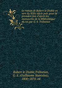 Le roman de Robert le Diable en vers du XIIIe si?cle pub. pour la premi?re fois d'apr?s les manuscrits de la Biblioth?que du roi par G. S. Tr?butien