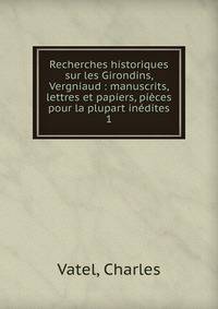 Recherches historiques sur les Girondins, Vergniaud : manuscrits, lettres et papiers, pices pour la plupart indites. 1