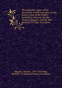 The authentic report of the discussion, which took place at the lecture room of the Dublin Institution, between the Rev. Thomas Maguire, and the Rev. Richard T.P. Pope microform