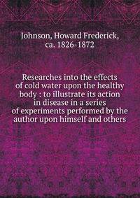 Researches into the effects of cold water upon the healthy body : to illustrate its action in disease in a series of experiments performed by the author upon himself and others