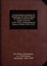 Correspondance politique de Dominique Du Gabre (eveque de Lodeve), tresorier des armees a Ferrare (1552-1554), ambassadeur de France a Venise (1554-1557)