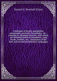 Catalogue of books, pamphlets, autographs, portraits, broadsides, etc. : relating to Abraham Lincoln, with which are included political pamphlets, song books, leaflets, etc., mementos of his first and second presidential campaigns