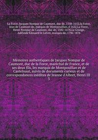 M?moires authentiques de Jacques Nompar de Caumont, duc de la Force, mar?chal de France, et de ses deux fils, les marquis de Montpouillan et de Castelnaut, suivis de documents curieux et de correspondances in?dites de Jeanne d'Albret, Henri III