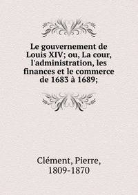 Le gouvernement de Louis XIV; ou, La cour, l'administration, les finances et le commerce de 1683 ? 1689;