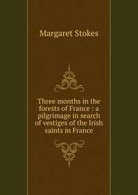 Three months in the forests of France : a pilgrimage in search of vestiges of the Irish saints in France
