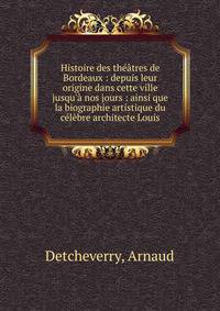 Histoire des th??tres de Bordeaux : depuis leur origine dans cette ville jusqu'? nos jours : ainsi que la biographie artistique du c?l?bre architecte Louis