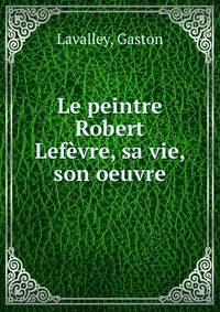 Le peintre Robert Lefevre, sa vie, son oeuvre