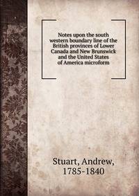 Notes upon the south western boundary line of the British provinces of Lower Canada and New Brunswick and the United States of America microform
