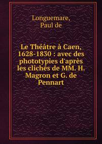 Le Th??tre ? Caen, 1628-1830 : avec des phototypies d'apr?s les clich?s de MM. H. Magron et G. de Pennart