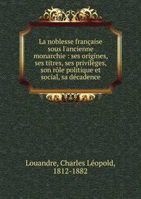La noblesse fran?aise sous l'ancienne monarchie : ses origines, ses titres, ses privil?ges, son r?le politique et social, sa d?cadence