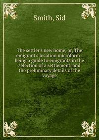 The settler's new home, or, The emigrant's location microform : being a guide to emigrants in the selection of a settlement, and the preliminary details of the voyage