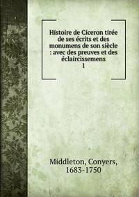 Histoire de Ciceron tir?e de ses ?crits et des monumens de son si?cle : avec des preuves et des ?claircissemens