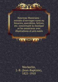 Nouveau Musiciana : extraits d'ouvrages rares ou bizarres, anecdotes, lettres, etc. concernant la musique et les musiciens avec illustrations et airs not?s