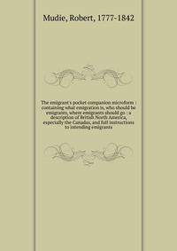 The emigrant's pocket companion microform : containing what emigration is, who should be emigrants, where emigrants should go : a description of British North America, especially the Canadas, and full instructions to intending emigrants