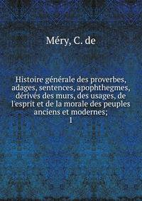 Histoire g?n?rale des proverbes, adages, sentences, apophthegmes, d?riv?s des murs, des usages, de l'esprit et de la morale des peuples anciens et modernes;