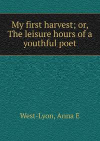 My first harvest; or, The leisure hours of a youthful poet