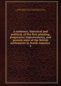 A summary, historical and political, of the first planting, progressive improvements, and present state of the British settlements in North-America .. 2