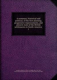 A summary, historical and political, of the first planting, progressive improvements, and present state of the British settlements in North-America .. 1