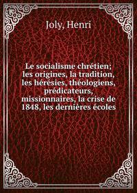 Le socialisme chr?tien; les origines, la tradition, les h?r?sies, th?ologiens, pr?dicateurs, missionnaires, la crise de 1848, les derni?res ?coles