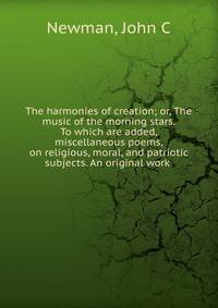 The harmonies of creation; or, The music of the morning stars. To which are added, miscellaneous poems, on religious, moral, and patriotic subjects. An original work