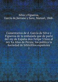 Comentarios de d. Garcia de Silva y Figueroa de la embajada que de parte del rey de Espa?a don Felipe 3 hizo al rey Xa Abas de Persia; los publica la Sociedad de bibli?filos espa?oles