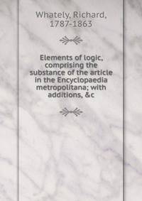 Elements of logic, comprising the substance of the article in the Encyclopaedia metropolitana; with additions, &amp;c