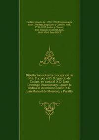 Disertacion sobre la concepcion de Nra. Sra. por el D. D. Ignacio de Castro . en carta al D. D. Juan Domingo Unamunsaga . quien la dedica al ilustrisimo senor D. D. Juan Manuel de Moscoso, y Peralta