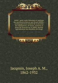 Jubil? : petit trait? th?orique et pratique des questions relatives aux divers jubil?s : accompagn? d'un r?sum? de la doctrine des indulgences, de textes, sermons et plans de sermons sur le jubil?, destin? sp?cialement aux membres du clerg?