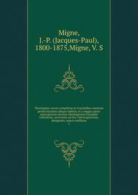 Theologiae cursus completus ex tractatibus omnium perferctissimis ubique habitis, et a magna parte episcoporum necnon theologorum Europe catholicae, universim ad hoc interrogatorum, designatis, unic conflatus. 1